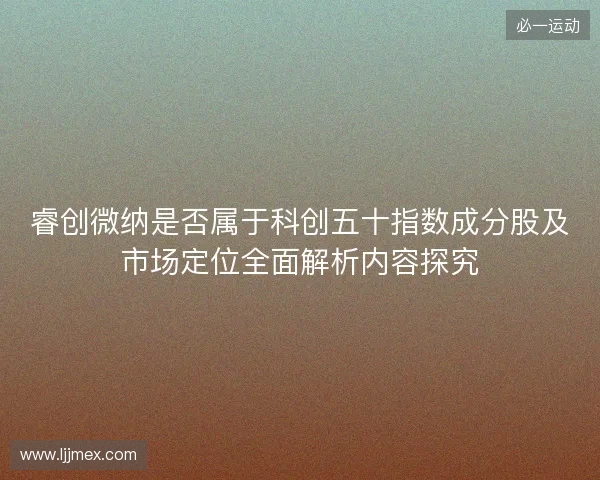 睿创微纳是否属于科创五十指数成分股及市场定位全面解析内容探究